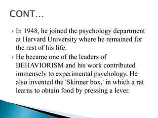 In 1948, he joined the psychology department
at Harvard University where he remained for
the rest of his life.
 He became one of the leaders of
BEHAVIORISM and his work contributed
immensely to experimental psychology. He
also invented the 'Skinner box,' in which a rat
learns to obtain food by pressing a lever.
 