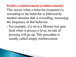 Positive reinforcement (reinforcement):
This occurs when a behavior (response) is
rewarding or the behavior is followed by
another stimulus that is rewarding, increasing
the frequency of that behavior.
 For example, if a rat in a Skinner box gets
food when it presses a lever, its rate of
pressing will go up. This procedure is
usually called simply reinforcement.
 