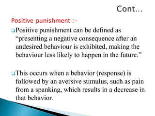 Positive punishment :-
Positive punishment can be defined as
“presenting a negative consequence after an
undesired behaviour is exhibited, making the
behaviour less likely to happen in the future.”
This occurs when a behavior (response) is
followed by an aversive stimulus, such as pain
from a spanking, which results in a decrease in
that behavior.
 
