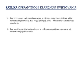 RAZLIKA OPERANTNOG I KLASIČNOG UVJETOVANJA
 Kod operantnog uvjetovanja odgovor je svjestan, organizam aktivan, a i taj
mehanizam je složeniji. Kod njega primijećujemo i oblikovanje i ulančavanje
ponašanja.
 Kod klasičnog uvjetovanja odgovor je refleksan, organizam pasivan, a taj
mehanizam je jednostavniji.
 