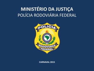 MINISTÉRIO	
  DA	
  JUSTIÇA	
  
POLÍCIA	
  RODOVIÁRIA	
  FEDERAL
CARNAVAL	
  2015
 