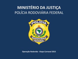 MINISTÉRIO	
  DA	
  JUSTIÇA	
  
POLÍCIA	
  RODOVIÁRIA	
  FEDERAL
Operação	
  Rodovida	
  -­‐	
  Etapa	
  Carnaval	
  2015
 
