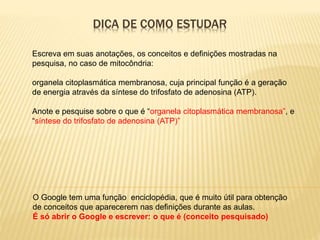 DICA DE COMO ESTUDAR
O Google tem uma função enciclopédia, que é muito útil para obtenção
de conceitos que aparecerem nas definições durante as aulas.
É só abrir o Google e escrever: o que é (conceito pesquisado)
Escreva em suas anotações, os conceitos e definições mostradas na
pesquisa, no caso de mitocôndria:
organela citoplasmática membranosa, cuja principal função é a geração
de energia através da síntese do trifosfato de adenosina (ATP).
Anote e pesquise sobre o que é “organela citoplasmática membranosa”, e
“síntese do trifosfato de adenosina (ATP)”
 