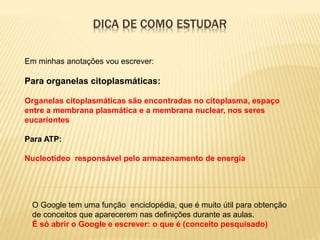DICA DE COMO ESTUDAR
O Google tem uma função enciclopédia, que é muito útil para obtenção
de conceitos que aparecerem nas definições durante as aulas.
É só abrir o Google e escrever: o que é (conceito pesquisado)
Em minhas anotações vou escrever:
Para organelas citoplasmáticas:
Organelas citoplasmáticas são encontradas no citoplasma, espaço
entre a membrana plasmática e a membrana nuclear, nos seres
eucariontes
Para ATP:
Nucleotídeo responsável pelo armazenamento de energia
 