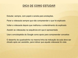 DICA DE COMO ESTUDAR
O desenho do quadradinho na mesma linha da indicação da aula deve ser
clicado após ser assistido, para indicar que aquela videoaula foi vista
Estudar, sempre, com papel e caneta para anotações.
Parar a videoaula sempre que não compreender o que foi explicado
Voltar a videoaula depois que melhorou o entendimento do explicado
Assistir as videoaulas na sequência em que é apresentada
Usar a enciclopédia do Google como apoio para compreender conceitos
 