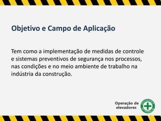 Objetivo e Campo de Aplicação 
Tem como a implementação de medidas de controle 
e sistemas preventivos de segurança nos processos, 
nas condições e no meio ambiente de trabalho na 
indústria da construção. 
2 
 