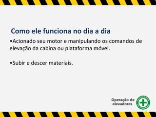 4 
Como ele funciona no dia a dia 
•Acionado seu motor e manipulando os comandos de 
elevação da cabina ou plataforma móvel. 
•Subir e descer materiais. 
 