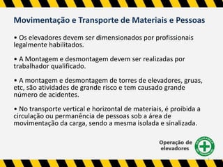 5 
Movimentação e Transporte de Materiais e Pessoas 
• Os elevadores devem ser dimensionados por profissionais 
legalmente habilitados. 
• A Montagem e desmontagem devem ser realizadas por 
trabalhador qualificado. 
• A montagem e desmontagem de torres de elevadores, gruas, 
etc, são atividades de grande risco e tem causado grande 
número de acidentes. 
• No transporte vertical e horizontal de materiais, é proibida a 
circulação ou permanência de pessoas sob a área de 
movimentação da carga, sendo a mesma isolada e sinalizada. 
 