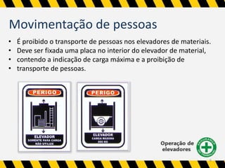 Movimentação de pessoas 
• É proibido o transporte de pessoas nos elevadores de materiais. 
• Deve ser fixada uma placa no interior do elevador de material, 
• contendo a indicação de carga máxima e a proibição de 
• transporte de pessoas. 
6 
 