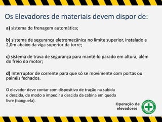 Os Elevadores de materiais devem dispor de: 
a) sistema de frenagem automática; 
b) sistema de segurança eletromecânica no limite superior, instalado a 
2,0m abaixo da viga superior da torre; 
c) sistema de trava de segurança para mantê-lo parado em altura, além 
do freio do motor; 
d) Interruptor de corrente para que só se movimente com portas ou 
painéis fechados. 
O elevador deve contar com dispositivo de tração na subida 
e descida, de modo a impedir a descida da cabina em queda 
livre (banguela). 
7 
 