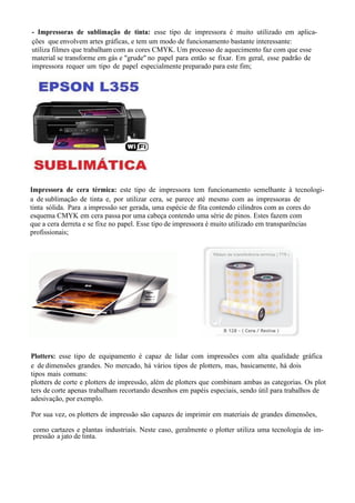 - Impressoras de sublimação de tinta: esse tipo de impressora é muito utilizado em aplica-
ções que envolvem artes gráficas, e tem um modo de funcionamento bastante interessante:
utiliza filmes que trabalham com as cores CMYK. Um processo de aquecimento faz com que esse
material se transforme em gás e "grude" no papel para então se fixar. Em geral, esse padrão de
impressora requer um tipo de papel especialmente preparado para este fim;
Impressora de cera térmica: este tipo de impressora tem funcionamento semelhante à tecnologi-
a de sublimação de tinta e, por utilizar cera, se parece até mesmo com as impressoras de
tinta sólida. Para a impressão ser gerada, uma espécie de fita contendo cilindros com as cores do
esquema CMYK em cera passa por uma cabeça contendo uma série de pinos. Estes fazem com
que a cera derreta e se fixe no papel. Esse tipo de impressora é muito utilizado em transparências
profissionais;
Plotters: esse tipo de equipamento é capaz de lidar com impressões com alta qualidade gráfica
e de dimensões grandes. No mercado, há vários tipos de plotters, mas, basicamente, há dois
tipos mais comuns:
plotters de corte e plotters de impressão, além de plotters que combinam ambas as categorias. Os plot
ters de corte apenas trabalham recortando desenhos em papéis especiais, sendo útil para trabalhos de
adesivação, por exemplo.
Por sua vez, os plotters de impressão são capazes de imprimir em materiais de grandes dimensões,
como cartazes e plantas industriais. Neste caso, geralmente o plotter utiliza uma tecnologia de im-
pressão a jato de tinta.
 