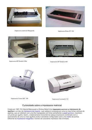 Impressora matricial Margarida Impressora Rima XT 180
Impressora HP DeskJet 500c Impressora HP DeskJet 680
Impressora Canon BJC 100 Impressora Lexmark Z 22
Curisiodade sobre a impressora matricial
Criada em 1987, Por Marcel Malczewski e Wolney Betiol Uma impressora matricial ou impressora de
agulhas é um tipo de impressora de impacto, cuja cabeça é composta por uma ou mais linhas verticais de
agulhas, que ao colidirem com uma fita impregnada com tinta (semelhante a papel químico), imprimem
um ponto por agulha. Assim, o deslocamento horizontal da cabeça impressora combinado com o
acionamento de uma ou mais agulhas produz caracteres configurados como uma matriz de pontos.
Diferente da impressora margarida o número de caracteres impressos não é limitado.
 
