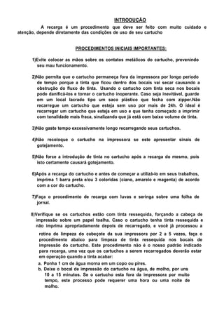 INTRODUÇÃO
A recarga é um procedimento que deve ser feito com muito cuidado e
atenção, depende diretamente das condições de uso de seu cartucho
PROCEDIMENTOS INICIAIS IMPORTANTES:
1)Evite colocar as mãos sobre os contatos metálicos do cartucho, prevenindo
seu mau funcionamento.
2)Não permita que o cartucho permaneça fora da impressora por longo período
de tempo porque a tinta que ficou dentro dos bocais vai secar causando a
obstrução do fluxo de tinta. Usando o cartucho com tinta seca nos bocais
pode danificá-los e tornar o cartucho inoperante. Caso seja inevitável, guarde
em um local lacrado tipo um saco plástico que fecha com zipper.Não
recarregue um cartucho que esteja sem uso por mais de 24h. O ideal é
recarregar um cartucho que esteja em uso e que tenha começado a imprimir
com tonalidade mais fraca, sinalizando que já está com baixo volume de tinta.
3)Não gaste tempo excessivamente longo recarregando seus cartuchos.
4)Não recoloque o cartucho na impressora se este apresentar sinais de
gotejamento.
5)Não force a introdução de tinta no cartucho após a recarga do mesmo, pois
isto certamente causará gotejamento.
6)Após a recarga do cartucho e antes de começar a utilizá-lo em seus trabalhos,
imprima 1 barra preta e/ou 3 coloridas (ciano, amarelo e magenta) de acordo
com a cor do cartucho.
7)Faça o procedimento de recarga com luvas e seringa sobre uma folha de
jornal.
8)Verifique se os cartuchos estão com tinta ressequida, forçando a cabeça de
impressão sobre um papel toalha. Caso o cartucho tenha tinta ressequida e
não imprima apropriadamente depois de recarregado, e você já processou a
rotina de limpeza do cabeçote da sua impressora por 2 a 5 vezes, faça o
procedimento abaixo para limpeza de tinta ressequida nos bocais de
impressão do cartucho. Este procedimento não é o nosso padrão indicado
para recarga, uma vez que os cartuchos a serem recarregados deverão estar
em operação quando a tinta acabar:
a. Ponha 1 cm de água morna em um copo ou pires.
b. Deixe o bocal de impressão do cartucho na água, de molho, por uns
10 a 15 minutos. Se o cartucho esta fora da impressora por muito
tempo, este processo pode requerer uma hora ou uma noite de
molho.
 