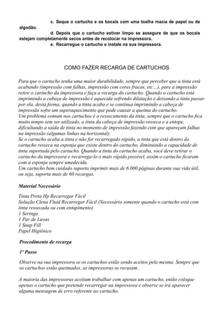 c. Seque o cartucho e os bocais com uma toalha macia de papel ou de
algodão.
d. Depois que o cartucho estiver limpo se assegure de que os bocais
estejam completamente secos antes de recolocar na impressora.
e. Recarregue o cartucho e instale na sua impressora.
COMO FAZER RECARGA DE CARTUCHOS
Para que o cartucho tenha uma maior durabilidade, sempre que perceber que a tinta está
acabando (impressão com falhas, impressão com cores fracas, etc…), pare a impressão
retire o cartucho da impressora e faça a recarga do cartucho. Quando o cartucho está
imprimindo a cabeça de impressão é aquecida sofrendo dilatação e deixando a tinta passar
por ela, desta forma, quando a tinta acaba e se continua imprimindo a cabeça de
impressão sofre um superaquecimento que pode causar a queima do cartucho.
Um problema comum nos cartuchos é o ressecamento da tinta, sempre que o cartucho fica
muito tempo sem ser utilizado, a tinta da cabeça de impressão resseca e a entope,
dificultando a saída de tinta no momento de impressão fazendo com que apareçam falhas
na impressão (algumas linhas na horizontal).
Se o cartucho acaba a tinta e não for recarregado rápido, a tinta que está dentro do
cartucho resseca na esponja que existe dentro do cartucho, diminuindo a capacidade de
tinta suportada pelo cartucho. Quando a tinta do cartucho acaba, você deve retirar o
cartucho da impressora e recarrega-lo o mais rápido possível, assim o cartucho ficaram
com a esponja sempre umedecida.
Um cartucho bem cuidado suporta imprimir mais de 6.000 páginas durante sua vida útil,
ou seja, suporta mais de 60 recargas.
Material Necessário
Tinta Preta Hp Recarregar Fácil
Solução Clena Fluid Recarregar Fácil (Necessário somente quando o cartucho está com
tinta ressecada ou com entupimento)
1 Seringa
1 Par de Luvas
1 Snap Fill
Papel Higiênico
Procedimento de recarga
1º Passo
Observe na sua impressora se os cartuchos estão sendo aceitos pela mesma. Sempre que
os cartuchos estão queimados, as impressoras os recusam .
A maioria das impressoras aceitam trabalhar com apenas um cartucho, então coloque
apenas o cartucho que pretende recarregar na impressora e observe se irá aparecer
alguma mensagem de erro referente ao cartucho.
 