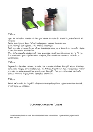 5º Passo
Após ter retirado o restante da tinta que sobrou no cartucho, vamos ao procedimento de
recarga:
Retire a seringa do Snap Fill deixando apenas o cartucho no mesmo.
Com a seringa com agulha 18 ml de tinta na seringa.
Enfie a agulha no cartucho por algum dos dois furos na parte do meio do cartucho e injete
a tinta lentamente no cartucho.
Obs: Enfie a agulha na diagonal, e não a coloque completamente, apenas de 1 a 1,5 cm.
Isso para evitar que a agulha venha atingir o filtro que se tem dentro do cartucho, o
danificando.
6º Passo
Depois de colocado a tinta no cartucho com o mesmo ainda no Snap-fill, vire-o de cabeça
para baixo e sugue aproximadamente 1 ml de tinta do cartucho. Não se esqueça de retirar
a agulha da seringa ao utilizar a seringa no Snap-fill. Esse procedimento é realizado
para se retirar o ar que fica na cabeça de impressão.
7º Passo
Retire o Cartucho do Snap Fill e limpe-o com papel higiênico. Agora seu cartucho está
pronto para ser utilizado.
COMO RECARREGAR TONERS
Antes de recarregarmos um toner, precisamos entender o seu funcionamento. Veja na próxima página como o
toner funciona.
 