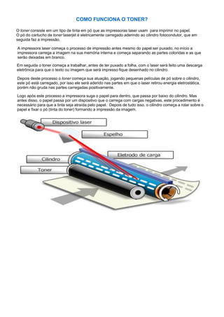 COMO FUNCIONA O TONER?
O toner consiste em um tipo de tinta em pó que as impressoras laser usam para imprimir no papel.
O pó do cartucho de toner laserjet é eletricamente carregado aderindo ao cilindro fotocondutor, que em
seguida faz a impressão.
A impressora laser começa o processo de impressão antes mesmo do papel ser puxado, no início a
impressora carrega a imagem na sua memória interna e começa separando as partes coloridas e as que
serão deixadas em branco.
Em seguida o toner começa a trabalhar, antes de ter puxado a folha, com o laser será feito uma descarga
eletrônica para que o texto ou imagem que será impresso fique desenhado no cilindro.
Depois deste processo o toner começa sua atuação, jogando pequenas películas de pó sobre o cilindro,
este pó está carregado, por isso ele será aderido nas partes em que o laser retirou energia eletrostática,
porém não gruda nas partes carregadas positivamente.
Logo após este processo a impressora suga o papel para dentro, que passa por baixo do cilindro. Mas
antes disso, o papel passa por um dispositivo que o carrega com cargas negativas, este procedimento é
necessário para que a tinta seja atraída pelo papel. Depois de tudo isso, o cilindro começa a rolar sobre o
papel e fixar o pó (tinta do toner) formando a impressão da imagem.
 