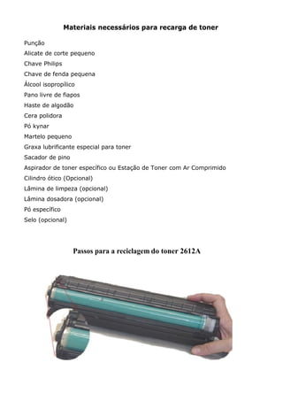 Materiais necessários para recarga de toner
Punção
Alicate de corte pequeno
Chave Philips
Chave de fenda pequena
Álcool isopropílico
Pano livre de fiapos
Haste de algodão
Cera polidora
Pó kynar
Martelo pequeno
Graxa lubrificante especial para toner
Sacador de pino
Aspirador de toner específico ou Estação de Toner com Ar Comprimido
Cilindro ótico (Opcional)
Lâmina de limpeza (opcional)
Lâmina dosadora (opcional)
Pó específico
Selo (opcional)
Passos para a reciclagem do toner 2612A
 
