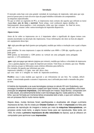 Introdução
O mercado conta hoje com uma grande variedade de tecnologias de impressão, tudo para que seja
possível passar para os mais diversos tipos de papel trabalhos realizados em computadores
ou máquinas especializadas.
No que se refere ao segmento de PCs, as impressoras mais comuns são aquelas que utilizam as tecno
-logias laser, jato de tinta e matricial. Neste artigo, você conhecerá alguns detalhes do
funcionamento desses padrões e terá orientações sobre que tipo comprar. Ao final do texto,
você verá um resumo sobre outras tecnologias de impressão disponíveis.
Alguns termos
Antes de ler sobre as impressoras em si, é importante saber o significado de alguns termos com
umente encontrados na descrição das impressoras. Essas informações são úteis na hora de adquirir
um equipamento desse tipo:
dpi: sigla para dots per inch (pontos por polegada), medida que indica a resolução com a qual o dispos
i-tivo
pode trabalhar. Se uma impressora é capaz de trabalhar com 4800 x 1200 dpi, significa que ela
pode gerar
4800 pontos na horizontal e 1200 pontos na vertical em uma polegada (uma polegada
equivale a 2,54 centímetros);
ppm: sigla para pages per minute (páginas por minuto), medida que indica a velocidade da impressora
, isto é, quantas páginas ela é capaz de imprimir por minuto. Vale frisar, no entanto, que essa Medida
não é precisa, já que os fabricantes usam critérios diferentes para definí-la.
Por exemplo, há aqueles que informam que uma
impressora trabalha à X ppm, mas não deixa claro
que esse valor só é atingido no modo de impressão econômica;
Picolitro: essa é uma medida que equivale a um trilionésimo de um litro. Na verdade, dificil-
mente é mencionada quando o assunto é impressora, mas é utilizada para medir o tamanho das gotas
de tinta.
A história da impressão e as suas tecnologias começa no século XV com Gutenberg, que
conseguiu transferir as letras para o papel com tipos móveis, ou seja, possibilitou uma maior
produção de arquivos impressos, uma fabricação em massa. Essa técnica, comparada com
os dias atuais, era extremamente lenta e sem tecnologia alguma. Cada palavra ou frase
tinha que ser formada por inúmeras letras encaixadas lado a lado, o que com certeza não
era um processo fácil e muito menos rápido.
Depois disso, muitas técnicas foram aperfeiçoadas e atualizadas até chegar a primeira
impressora de fato. Ela foi criada por Chester Carlson em 1938. A impressão era feita pelo
processo de reprodução de imagens e textos por meio de máquinas fotocopiadoras, um
processo ainda muito lento, a página levava horas para ser reproduzida. Mais tarde, em
1953, foi criada a primeira impressora de alta velocidade (na época), que já utilizava um
computador para aprimorar suas impressões.
 