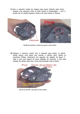 1) Com o cartucho virado de cabeça para baixo (cilindro para cima),
localize uma pequena mola no lado oposto à engrenagem – com o
auxílio de um alicate pequeno retire-a de suas travas e reserve.
- Detalhe dos parafusos e do pino que segura as duas metades
2) Coloque o cartucho virado com a etiqueta para frente. A lateral
direita possui uma placa que prende o cilindro ótico. Retire os
parafusos Philips, retirando-a em seguida. No detalhe da figura 3
note o pino que segura as duas metades do cartucho, e que será
retirado de dentro para fora, como demonstrado mais à frente.
pino do eixo do OPC e que segura as duas metades.
 