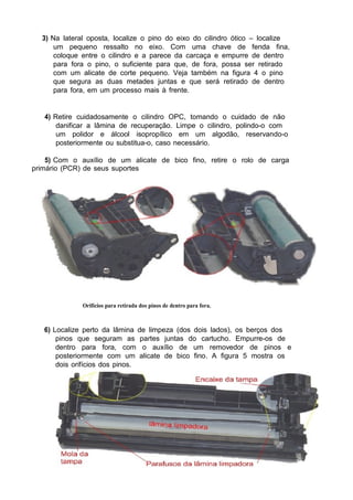 3) Na lateral oposta, localize o pino do eixo do cilindro ótico – localize
um pequeno ressalto no eixo. Com uma chave de fenda fina,
coloque entre o cilindro e a parece da carcaça e empurre de dentro
para fora o pino, o suficiente para que, de fora, possa ser retirado
com um alicate de corte pequeno. Veja também na figura 4 o pino
que segura as duas metades juntas e que será retirado de dentro
para fora, em um processo mais à frente.
4) Retire cuidadosamente o cilindro OPC, tomando o cuidado de não
danificar a lâmina de recuperação. Limpe o cilindro, polindo-o com
um polidor e álcool isopropílico em um algodão, reservando-o
posteriormente ou substitua-o, caso necessário.
5) Com o auxílio de um alicate de bico fino, retire o rolo de carga
primário (PCR) de seus suportes
Orifícios para retirada dos pinos de dentro para fora.
6) Localize perto da lâmina de limpeza (dos dois lados), os berços dos
pinos que seguram as partes juntas do cartucho. Empurre-os de
dentro para fora, com o auxílio de um removedor de pinos e
posteriormente com um alicate de bico fino. A figura 5 mostra os
dois orifícios dos pinos.
 