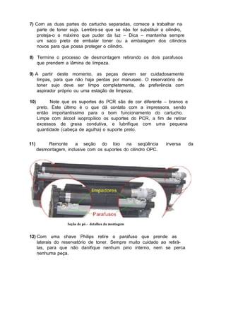 7) Com as duas partes do cartucho separadas, comece a trabalhar na
parte de toner sujo. Lembre-se que se não for substituir o cilindro,
proteja-o o máximo que puder da luz – Dica – mantenha sempre
um saco preto de embalar toner ou a embalagem dos cilindros
novos para que possa proteger o cilindro.
8) Termine o processo de desmontagem retirando os dois parafusos
que prendem a lâmina de limpeza.
9) A partir deste momento, as peças devem ser cuidadosamente
limpas, para que não haja perdas por manuseio. O reservatório de
toner sujo deve ser limpo completamente, de preferência com
aspirador próprio ou uma estação de limpeza.
10) Note que os suportes do PCR são de cor diferente – branco e
preto. Este último é o que dá contato com a impressora, sendo
então importantíssimo para o bom funcionamento do cartucho.
Limpe com álcool isopropílico os suportes do PCR, a fim de retirar
excessos de graxa condutiva, e lubrifique com uma pequena
quantidade (cabeça de agulha) o suporte preto.
11) Remonte a seção do lixo na seqüência inversa da
desmontagem, inclusive com os suportes do cilindro OPC.
Seção de pó - detalhes da montagem
12) Com uma chave Philips retire o parafuso que prende as
laterais do reservatório de toner. Sempre muito cuidado ao retirá-
las, para que não danifique nenhum pino interno, nem se perca
nenhuma peça.
 