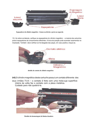 Espaçadores do cilindro magnético - branco na direita e preto na esquerda
13) Ao retirar as laterais, verifique os espaçadores do cilíndro magnético - a maioria dos cartuchos
possui espaçadores de comprimentos diferentes. A troca de posição pode acarretar vazamentos na
impressão. Também deve verificar se há desgaste das peças, em caso positivo, troque-as.
detalhe do contato do cilindro magnético
14) O cilindro magnético deste cartucho possui um contato diferente dos
seus irmãos 7115 – o contato é feito com uma mola cuja superfície
inteira da volta faz o contato com a placa metálica.
Cuidado para não quebrá-la.
Detalhe da desmontagem da lâmina dosadora
 