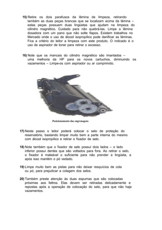 15) Retire os dois parafusos da lâmina de limpeza, retirando
também as duas peças brancas que se localizam acima da lâmina –
estas peças possuem duas lingüetas que ajudam na limpeza do
cilindro magnético. Cuidado para não quebrá-las. Limpe a lâmina
dosadora com um pano que não solte fiapos. Existem trabalhos no
Mercado onde o uso de álcool isopropílico pode danificar as lâminas.
Fica a critério do leitor a limpeza com este produto. O indicado é o
uso de aspirador de toner para retirar o excesso.
16) Note que os mancais do cilindro magnético são imantados –
uma melhoria da HP para os novos cartuchos, diminuindo os
vazamentos – Limpe-os com aspirador ou ar comprimido.
Posicionamento das engrenagens
17) Neste passo o leitor poderá colocar o selo de proteção do
reservatório, bastando limpar muito bem a parte interna do mesmo
com álcool isopropílico e retirar o fixador de selo.
18) Note também que o fixador de selo possui dois lados – o lado
inferior possui dentes que são voltados para fora. Ao retirar o selo,
o fixador é maleável o suficiente para não prender a lingüeta, e
após isso mantém o pó vedado.
19) Limpe muito bem as pistas para não deixar resquícios de cola
ou pó, para prejudicar a colagem dos selos.
20) Também preste atenção às duas espumas que são colocadas
próximas aos feltros. Elas devem ser retiradas delicadamente e
repostas após a operação de colocação do selo, para que não haja
vazamentos.
 