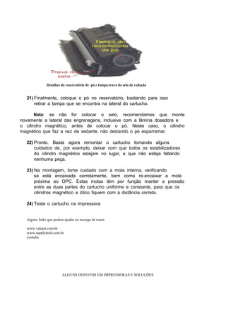 Detalhes do reservatório de pó e tampa-trava do selo de vedação
21) Finalmente, coloque o pó no reservatório, bastando para isso
retirar a tampa que se encontra na lateral do cartucho.
Nota: se não for colocar o selo, recomendamos que monte
novamente a lateral das engrenagens, inclusive com a lâmina dosadora e
o cilindro magnético, antes de colocar o pó. Neste caso, o cilindro
magnético que faz a vez de vedante, não deixando o pó esparramar.
22) Pronto. Basta agora remontar o cartucho tomando alguns
cuidados de, por exemplo, deixar com que todos os estabilizadores
do cilindro magnético estejam no lugar, e que não esteja faltando
nenhuma peça.
23) Na montagem, tome cuidado com a mola interna, verificando
se está encaixada corretamente, bem como re-encaixar a mola
próxima ao OPC. Estas molas têm por função manter a pressão
entre as duas partes do cartucho uniforme e constante, para que os
cilindros magnético e ótico fiquem com a distância correta.
24) Teste o cartucho na impressora
Alguns links que podem ajudar na recarga de toner:
www.valejet.com.br
www.supplytech.com.br
youtube
ALGUNS DEFEITOS EM IMPRESSORAS E SOLUÇÕES
 
