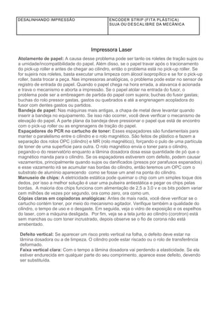 DESALINHANDO IMPRESSÃO ENCODER STRIP (FITA PLÁSTICA)
SUJA OU DESCALIBRE DA MECÂNICA
Impressora Laser
Atolamento de papel: A causa desse problema pode ser tanto os roletes de tração sujos ou
a umidade/incompatibilidade do papel. Além disso, se o papel travar após o tracionamento
do pick-up roller e antes de chegar ao cilindro, então o problema está no pick-up roller. Se
for sujeira nos roletes, basta executar uma limpeza com álcool isopropílico e se for o pick-up
roller, basta trocar a peça. Nas impressoras analógicas, o problema pode estar no sensor de
registro de entrada do papel. Quando o papel chega na hora errada, a alavanca é acionada
e trava o mecanismo e aborta a impressão. Se o papel atolar na entrada do fusor, o
problema pode ser a embreagem de partida do papel com sujeira; buchas do fusor gastas;
buchas do rolo pressor gastas, gastos ou quebrados e até a engrenagem acopladora do
fusor com dentes gastos ou partidos.
Bandeja de papel: Nas máquinas mais antigas, a chapa de metal deve levantar quando
inserir a bandeja no equipamento. Se isso não ocorrer, você deve verificar o mecanismo de
elevação do papel. A parte plana da bandeja deve pressionar o papel que está de encontro
com o pick-up roller ou as engrenagens de tração do papel.
Espaçadores do PCR no cartucho de toner: Esses espaçadores são fundamentais para
manter o paralelismo entre o cilindro e o rolo magnético. São feitos de plástico e fazem a
separação dos rolos OPC (cilindro) e MR (rolo magnético), forçando o pulo de uma partícula
de toner de uma superfície para outra. O rolo magnético envia o toner para o cilindro,
pegando-o do reservatório enquanto a lâmina dosadora dosa essa quantidade de pó que o
magnético manda para o cilindro. Se os espaçadores estiverem com defeito, podem causar
vazamentos, principalmente quando sujos ou danificados (presos por parafusos espanados)
e esse vazamento irá se acumular nas bordas do cilindro, então teremos um OPC com o
substrato de alumínio aparecendo como se fosse um anel na ponta do cilindro.
Manuseio de chips: A eletricidade estática pode queimar o chip com um simples toque dos
dedos, por isso a melhor solução é usar uma pulseira antiestática e pegar os chips pelas
bordas. A maioria dos chips funciona com alimentação de 2,5 a 3,0 v e os bits podem variar
cem milhões de vezes por segundo, ora como zero, ora como um.
Cópias claras em copiadoras analógicas: Antes de mais nada, você deve verificar se o
cartucho contém toner, por meio do mecanismo agitador. Verifique também a qualidade do
cilindro, o tempo de uso e o desgaste. Em seguida, veja o vidro de exposição e os espelhos
do laser, com a máquina desligada. Por fim, veja se a tela junto ao cilindro (corotron) está
sem manchas ou com toner incrustrado, depois observe se o fio de corona não está
arrebentado.
Defeito vertical: Se aparecer um risco preto vertical na folha, o defeito deve estar na
lâmina dosadora ou a de limpeza. O cilindro pode estar riscado ou o rolo de transferência
deformado.
Faixa vertical clara: Com o tempo a lâmina dosadora vai perdendo a elasticidade. Se ela
estiver endurecida em qualquer parte do seu comprimento, aparece esse defeito, devendo
ser substituída.
 