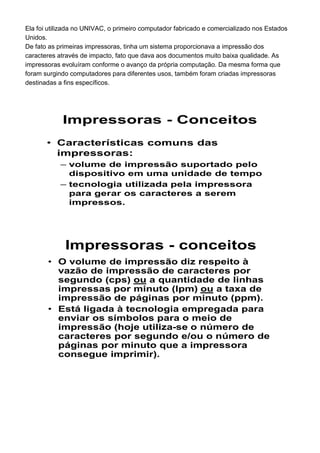 Ela foi utilizada no UNIVAC, o primeiro computador fabricado e comercializado nos Estados
Unidos.
De fato as primeiras impressoras, tinha um sistema proporcionava a impressão dos
caracteres através de impacto, fato que dava aos documentos muito baixa qualidade. As
impressoras evoluíram conforme o avanço da própria computação. Da mesma forma que
foram surgindo computadores para diferentes usos, também foram criadas impressoras
destinadas a fins específicos.
Impressoras - Conceitos
• Características comuns das
impressoras:
– volume de impressão suportado pelo
dispositivo em uma unidade de tempo
– tecnologia utilizada pela impressora
para gerar os caracteres a serem
impressos.
Impressoras - conceitos
• O volume de impressão diz respeito à
vazão de impressão de caracteres por
segundo (cps) ou a quantidade de linhas
impressas por minuto (lpm) ou a taxa de
impressão de páginas por minuto (ppm).
• Está ligada à tecnologia empregada para
enviar os símbolos para o meio de
impressão (hoje utiliza-se o número de
caracteres por segundo e/ou o número de
páginas por minuto que a impressora
consegue imprimir).
 