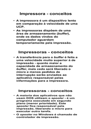 Impressora - conceitos
• A impressora é um dispositivo lento
em comparação à velocidade de uma
UCP.
• As impressoras dispõem de uma
área de armazenamento (buffer),
onde os dados vindos do
computador aguardam
temporariamente pela impressão.
Impressoras - conceitos
• A transferência para o buffer é feita a
uma velocidade muito superior à de
impressão - quanto maior a
capacidade de armazenamento do
buffer, mais cedo será liberado o
micro e menos pedidos de
interrupção serão enviados ao
aplicativo responsável pelas
informações para a impressora.
Impressoras - conceitos
• A maioria dos aplicativos que não
usam DOS utilizam o spooler - é um
programa executado em segundo
plano (menor prioridade). Este
spooler fica responsável pela
impressão, liberando o micro para
executar outra tarefa.
• O spooler no Windows é chamado de
controlador de impressão.
 