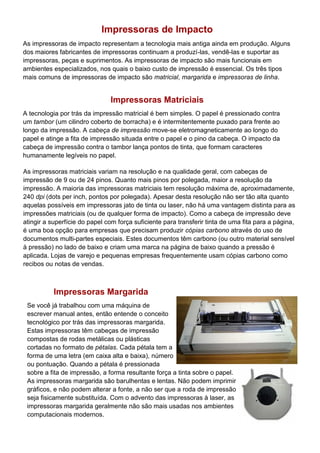 Impressoras de Impacto
As impressoras de impacto representam a tecnologia mais antiga ainda em produção. Alguns
dos maiores fabricantes de impressoras continuam a produzí-las, vendê-las e suportar as
impressoras, peças e suprimentos. As impressoras de impacto são mais funcionais em
ambientes especializados, nos quais o baixo custo de impressão é essencial. Os três tipos
mais comuns de impressoras de impacto são matricial, margarida e impressoras de linha.
Impressoras Matriciais
A tecnologia por trás da impressão matricial é bem simples. O papel é pressionado contra
um tambor (um cilindro coberto de borracha) e é intermitentemente puxado para frente ao
longo da impressão. A cabeça de impressão move-se eletromagneticamente ao longo do
papel e atinge a fita de impressão situada entre o papel e o pino da cabeça. O impacto da
cabeça de impressão contra o tambor lança pontos de tinta, que formam caracteres
humanamente legíveis no papel.
As impressoras matriciais variam na resolução e na qualidade geral, com cabeças de
impressão de 9 ou de 24 pinos. Quanto mais pinos por polegada, maior a resolução da
impressão. A maioria das impressoras matriciais tem resolução máxima de, aproximadamente,
240 dpi (dots per inch, pontos por polegada). Apesar desta resolução não ser tão alta quanto
aquelas possíveis em impressoras jato de tinta ou laser, não há uma vantagem distinta para as
impressões matriciais (ou de qualquer forma de impacto). Como a cabeça de impressão deve
atingir a superfície do papel com força suficiente para transferir tinta de uma fita para a página,
é uma boa opção para empresas que precisam produzir cópias carbono através do uso de
documentos multi-partes especiais. Estes documentos têm carbono (ou outro material sensível
à pressão) no lado de baixo e criam uma marca na página de baixo quando a pressão é
aplicada. Lojas de varejo e pequenas empresas frequentemente usam cópias carbono como
recibos ou notas de vendas.
Impressoras Margarida
Se você já trabalhou com uma máquina de
escrever manual antes, então entende o conceito
tecnológico por trás das impressoras margarida.
Estas impressoras têm cabeças de impressão
compostas de rodas metálicas ou plásticas
cortadas no formato de pétalas. Cada pétala tem a
forma de uma letra (em caixa alta e baixa), número
ou pontuação. Quando a pétala é pressionada
sobre a fita de impressão, a forma resultante força a tinta sobre o papel.
As impressoras margarida são barulhentas e lentas. Não podem imprimir
gráficos, e não podem alterar a fonte, a não ser que a roda de impressão
seja fisicamente substituída. Com o advento das impressoras à laser, as
impressoras margarida geralmente não são mais usadas nos ambientes
computacionais modernos.
 