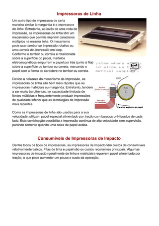 Impressoras de Linha
Um outro tipo de impressora de certa
maneira similar à margarida é a impressora
de linha. Entretanto, ao invés de uma roda de
impressão, as impressoras de linha têm um
mecanismo que permite imprimir caracteres
múltiplos na mesma linha. O mecanismo
pode usar tambor de impressão rotativo ou
uma correia de impressão em loop.
Conforme o tambor ou correia é rotacionada
sobre a superfície do papel, martelos
eletromagnéticos empurram o papel por trás (junto à fita)
sobre a superfície do tambor ou correia, marcando o
papel com a forma do caractere no tambor ou correia.
Devido à natureza do mecanismo de impressão, as
impressoras de linha são bem mais rápidas que as
impressoras matriciais ou margarida. Entretanto, tendem
a ser muito barulhentas, ter capacidade limitada de
fontes múltiplas e frequentemente produzir impressões
de qualidade inferior que as tecnologias de impressão
mais recentes.
Como as impressoras de linha são usadas para a sua
velocidade, utilizam papel especial alimentado por tração com buracos pré-furados de cada
lado. Esta combinação possibilita a impressão contínua de alta velocidade sem supervisão,
parando somente quando uma caixa de papel acaba.
Consumíveis de Impressoras de Impacto
Dentre todos os tipos de impressoras, as impressoras de impacto têm custos de consumíveis
relativamente baixos. Fitas de tinta e papel são os custos recorrentes principais. Algumas
impressoras de impacto (geralmente de linha e matriciais) requerem papel alimentado por
tração, o que pode aumentar um pouco o custo da operação.
 