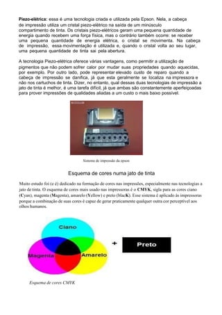 Piezo-elétrica: essa é uma tecnologia criada e utilizada pela Epson. Nela, a cabeça
de impressão utiliza um cristal piezo-elétrico na saída de um minúsculo
compartimento de tinta. Os cristais piezo-elétricos geram uma pequena quantidade de
energia quando recebem uma força física, mas o contrário também ocorre: se receber
uma pequena quantidade de energia elétrica, o cristal se movimenta. Na cabeça
de impressão, essa movimentação é utilizada e, quando o cristal volta ao seu lugar,
uma pequena quantidade de tinta sai pela abertura.
A tecnologia Piezo-elétrica oferece várias vantagens, como permitir a utilização de
pigmentos que não podem sofrer calor por mudar suas propriedades quando aquecidas,
por exemplo. Por outro lado, pode representar elevado custo de reparo quando a
cabeça de impressão se danifica, já que esta geralmente se localiza na impressora e
não nos cartuchos de tinta. Dizer, no entanto, qual dessas duas tecnologias de impressão a
jato de tinta é melhor, é uma tarefa difícil, já que ambas são constantemente aperfeiçoadas
para prover impressões de qualidades aliadas a um custo o mais baixo possível.
Sistema de impressão da epson
Esquema de cores numa jato de tinta
Muito estudo foi (e é) dedicado na formação de cores nas impressões, especialmente nas tecnologias a
jato de tinta. O esquema de cores mais usado nas impressoras é o CMYK, sigla para as cores ciano
(Cyan), magenta (Magenta), amarelo (Yellow) e preto (blacK). Esse sistema é aplicado às impressoras
porque a combinação de suas cores é capaz de gerar praticamente qualquer outra cor perceptível aos
olhos humanos.
Esquema de cores CMYK
 