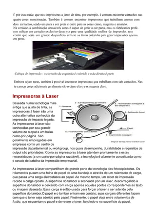 É por essa razão que nas impressoras a janto de tinta, por exemplo, é comum encontrar cartuchos nas
quatro cores mencionadas. Também é comum encontrar impressoras que trabalham apenas com
dois cartuchos, sendo um para a cor preta e outro para as cores ciano, magenta e amarelo.
Na verdade, a combinação dessas três cores é capaz de gerar a cor preta, mas os fabricantes prefe-
rem utilizar um cartucho exclusivo dessa cor para uma qualidade melhor de impressão, sem
contar que seria um grande desperdício utilizar as tintas coloridas para gerar impressões apenas
em preto.
Cabeça de impressão - o cartucho da esquerda é colorido e o da direita é preto
Embora sejam raras, também é possível encontrar impressoras que trabalham com seis cartuchos. Nes
te caso,as cores adicionais geralmente são o ciano claro e o magenta claro.
Impressoras à Laser
Baseada numa tecnologia mais
antiga que a jato de tinta, as
impressoras à laser são uma
outra alternativa conhecida da
impressão de impacto legada.
As impressoras à laser são
conhecidas por seu grande
volume de output a um baixo
custo-por-página. São
geralmente empregadas em
empresas como um centro de
impressão departamental ou workgroup, nos quais desempenho, durabilidade e requisitos de
output são prioridades. Como as impressoras à laser atendem prontamente a estas
necessidades (a um custo-por-página razoável), a tecnologia é altamente conceituada como
o cavalo de batalha da impressão empresarial.
As impressoras à laser compartilham de grande parte da tecnologia das fotocopiadoras. Os
rolamentos puxam uma folha de papel de uma bandeja e através de um rolamento de carga,
que passa uma carga eletrostática ao papel. Ao mesmo tempo, um tabor de impressão
recebe a carga oposta. A superfície do tambor é scaneada por um laser, descarregando a
superfície do tambor e deixando com carga apenas aqueles pontos correspondentes ao texto
ou imagem desejada. Essa carga é então usada para forçar o toner a ser aderido pela
superfície do tambor.O papel e o tambor entram em contato; suas cargars diferentes fazem
com que o toner seja aderido pelo papel. Finalmente, o papel viaja entre rolamentos de
fusão, que esquentam o papel e derretem o toner, fundindo-o na superfície do papel.
 