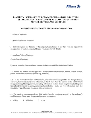LIABILITY INSURANCE FOR COMMERCIAL AND/OR INDUSTRIAL
ESTABLISHMENTS, EMPLOYERS AND CONTINGENT RISKS–
MOTOR-DRIVEN LAND VEHICLES
QUESTIONNAIRE ATTACHED TO INSURANCE APPLICATION
1 – Name of applicant:
2 – Date of operations inception:
3 – In the last years, has the name of the company been changed or has there been any merger with
or acquisition of another company? In case yes, please provide details:
4 – Applicant’s line of business:
a) main line of business:
b) others, including those conducted outside the locations specified under Item 5 below:
5 – Nature and address of the applicant’s establishments (headquarters, branch offices, offices,
plants, stores and warehouses): (street, city, and state).
5.1 – In the event of industrial establishments, or establishments designed for the storage of toxic,
corrosive, flammable or explosive substances, a sketch must show the location of the establishment
in regards to neighboring property, including information on how distant neighboring buildings are
located and their use (residential, commercial or industrial – in the last two, information must also
include the type of business conducted at those locations).
6 – The transit or permanence of any third parties (whether people or property) in the applicant’s
establishments. Please state frequency of transit or permanence:
( ) High ( ) Medium ( ) Low
Allianz Seguros S.A
Rua Luís Coelho, 26 CEP 01309-900 São Paulo - SP CP 1506 CEP 01059-970 Tel (011) 281-5533 Fax (011) 288-3849 End Tel “Segurasil” Telex (11) 32191 BCSG BR
 