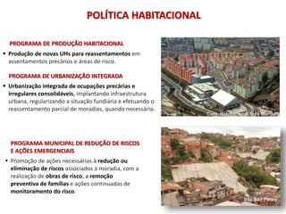 POLÍTICA HABITACIONAL
PROGRAMA DE PRODUÇÃO HABITACIONAL
 Produção de novas UHs para reassentamentos em
assentamentos precários e áreas de risco.
PROGRAMA DE URBANIZAÇÃO INTEGRADA
 Urbanização integrada de ocupações precárias e
irregulares consolidáveis, implantando infraestrutura
urbana, regularizando a situação fundiária e efetuando o
reassentamento parcial de moradias, quando necessário.
Conj. Habitacional Três Marias
PROGRAMA MUNICIPAL DE REDUÇÃO DE RISCOS
E AÇÕES EMERGENCIAIS
 Promoção de ações necessárias à redução ou
eliminação de riscos associados à moradia, com a
realização de obras de risco, a remoção
preventiva de famílias e ações continuadas de
monitoramento do risco.
Vila São Pedro
 