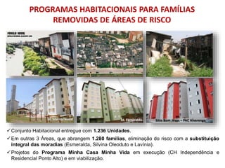 Conjunto Habitacional entregue com 1.236 Unidades.
Em outras 3 Áreas, que abrangem 1.280 famílias, eliminação do risco com a substituição
integral das moradias (Esmeralda, Silvina Oleoduto e Lavínia).
Projetos do Programa Minha Casa Minha Vida em execução (CH Independência e
Residencial Ponto Alto) e em viabilização.
PROGRAMAS HABITACIONAIS PARA FAMÍLIAS
REMOVIDAS DE ÁREAS DE RISCO
Jd. Silvina/Naval Jd. Esmeralda Sítio Bom Jesus – PAC Alvarenga
 