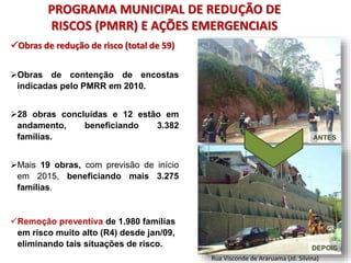 PROGRAMA MUNICIPAL DE REDUÇÃO DE
RISCOS (PMRR) E AÇÕES EMERGENCIAIS
DEPOIS
ANTES
Rua Visconde de Araruama (Jd. Silvina)
Obras de redução de risco (total de 59)
Obras de contenção de encostas
indicadas pelo PMRR em 2010.
28 obras concluídas e 12 estão em
andamento, beneficiando 3.382
famílias.
Mais 19 obras, com previsão de início
em 2015, beneficiando mais 3.275
famílias.
Remoção preventiva de 1.980 famílias
em risco muito alto (R4) desde jan/09,
eliminando tais situações de risco.
 