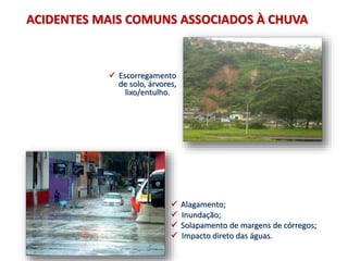  Escorregamento
de solo, árvores,
lixo/entulho.
ACIDENTES MAIS COMUNS ASSOCIADOS À CHUVA
 Alagamento;
 Inundação;
 Solapamento de margens de córregos;
 Impacto direto das águas.
 