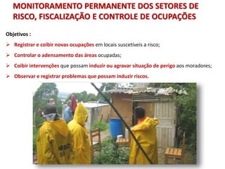Objetivos :
 Registrar e coibir novas ocupações em locais suscetíveis a risco;
 Controlar o adensamento das áreas ocupadas;
 Coibir intervenções que possam induzir ou agravar situação de perigo aos moradores;
 Observar e registrar problemas que possam induzir riscos.
MONITORAMENTO PERMANENTE DOS SETORES DE
RISCO, FISCALIZAÇÃO E CONTROLE DE OCUPAÇÕES
 