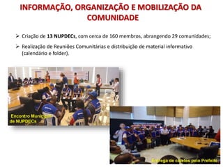  Criação de 13 NUPDECs, com cerca de 160 membros, abrangendo 29 comunidades;
 Realização de Reuniões Comunitárias e distribuição de material informativo
(calendário e folder).
Encontro Municipal
de NUPDECs
INFORMAÇÃO, ORGANIZAÇÃO E MOBILIZAÇÃO DA
COMUNIDADE
Entrega de coletes pelo Prefeito
 