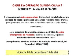 O QUE É A OPERAÇÃO GUARDA-CHUVA ?
(Decreto nº 17.303 de 25/11/10)
É um conjunto de ações preventivas destinadas à convivência segura,
redução de riscos e prevenção a desastres relacionados às chuvas,
principalmente nas áreas mais vulneráveis mapeadas pelo PMRR,
associado a...
...um programa de procedimentos pré-definidos de ações
emergenciais de resposta a eventuais acidentes, e pronto
restabelecimento da normalidade social .
(cumprimento à Política Nacional de Proteção e Defesa Civil, Lei
Federal nº. 12608/2012).
Vigência: 01 de dezembro a 15 de abril
 