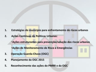 1. Estratégias do município para enfrentamento de riscos urbanos
2. Ações Contínuas de Políticas Urbanas:
•Ações estruturantes para prevenção/solução dos riscos urbanos
•Ações de Monitoramento de Risco e Emergências
3. Operação Guarda-Chuva (OGC)
4. Planejamento da OGC 2015
5. Reconhecimento das ações do PMRR e da OGC
 