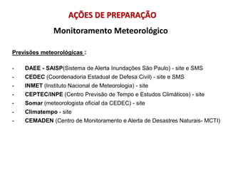 Previsões meteorológicas :
- DAEE - SAISP(Sistema de Alerta Inundações São Paulo) - site e SMS
- CEDEC (Coordenadoria Estadual de Defesa Civil) - site e SMS
- INMET (Instituto Nacional de Meteorologia) - site
- CEPTEC/INPE (Centro Previsão de Tempo e Estudos Climáticos) - site
- Somar (meteorologista oficial da CEDEC) - site
- Climatempo - site
- CEMADEN (Centro de Monitoramento e Alerta de Desastres Naturais- MCTI)
Monitoramento Meteorológico
AÇÕES DE PREPARAÇÃO
 