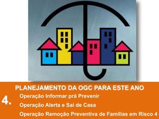 PLANEJAMENTO DA OGC PARA ESTE ANO
Operação Informar prá Prevenir
Operação Alerta e Sai de Casa
Operação Remoção Preventiva de Famílias em Risco 4
4.
 