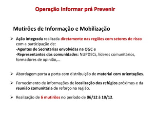 Mutirões de Informação e Mobilização
 Ação integrada realizada diretamente nas regiões com setores de risco
com a participação de:
-Agentes de Secretarias envolvidas na OGC e
-Representantes das comunidades: NUPDECs, líderes comunitários,
formadores de opinião,...
 Abordagem porta a porta com distribuição de material com orientações.
 Fornecimento de informações de localização dos refúgios próximos e da
reunião comunitária de reforço na região.
 Realização de 6 mutirões no período de 06/12 à 18/12.
Operação Informar prá Prevenir
 