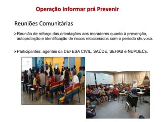 Reuniões Comunitárias
Operação Informar prá Prevenir
Reunião de reforço das orientações aos moradores quanto à prevenção,
autoproteção e identificação de riscos relacionados com o período chuvoso.
Participantes: agentes da DEFESA CIVIL, SAÚDE, SEHAB e NUPDECs.
 