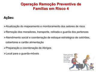 Ações:
Atualização do mapeamento e monitoramento dos setores de risco
Remoção dos moradores, transporte, retirada e guarda dos pertences
Atendimento social e coordenação de estoque estratégico de colchões,
cobertores e cartão alimentação
Preparação e coordenação de Abrigos
Local para o guarda-móveis
Operação Remoção Preventiva de
Famílias em Risco 4
 