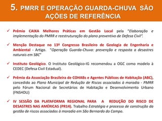 PROJETO SILVINA AUDI
5. PMRR E OPERAÇÃO GUARDA-CHUVA SÃO
AÇÕES DE REFERÊNCIA
 Prêmio CAIXA Melhores Práticas em Gestão Local pela “Elaboração e
implementação do PMRR e reestruturação do plano preventivo de Defesa Civil“.
 Menção Destaque no 13º Congresso Brasileiro de Geologia de Engenharia e
Ambiental - Artigo. “Operação Guarda-Chuva: prevenção e resposta a desastres
naturais em SBC”
 Instituto Geológico. O Instituto Geológico-IG recomendou a OGC como modelo à
CEDEC (Defesa Civil Estadual).
 Prêmio da Associação Brasileira de COHABs e Agentes Públicos de Habitação (ABC),
concedido ao Plano Municipal de Redução de Riscos associados à moradia - PMRR
pelo Fórum Nacional de Secretários de Habitação e Desenvolvimento Urbano
(FNSHDU)
 IV SESSÃO DA PLATAFORMA REGIONAL PARA A REDUÇÃO DO RISCO DE
DESASTRES NAS AMÉRICAS (PR14). Trabalho Estratégia e processo de construção da
gestão de riscos associados à moradia em São Bernardo do Campo.
 